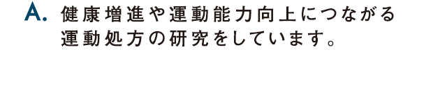 A.健康増進や運動能力向上につながる運動処方の研究をしています。