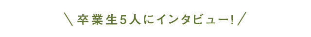 卒業生5人にインタビュー！