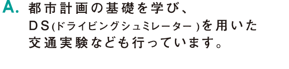 A.都市計画の基礎を学び、D S(ドライビングシュミレーター)を用いた交通実験なども行っています。