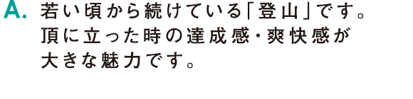 A.若い頃から続けている「登山」です。頂に立った時の達成感・爽快感が大きな魅力です。