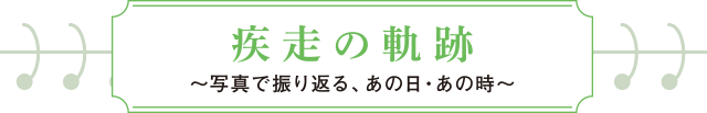 疾走の軌跡～写真で振り返る、あの日・あの時～