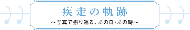 疾走の軌跡～写真で振り返る、あの日・あの時～