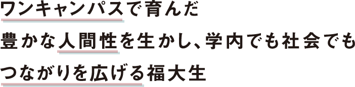 ワンキャンパスで育んだ豊かな人間性を生かし、学内でも社会でもつながりを広げる福大生