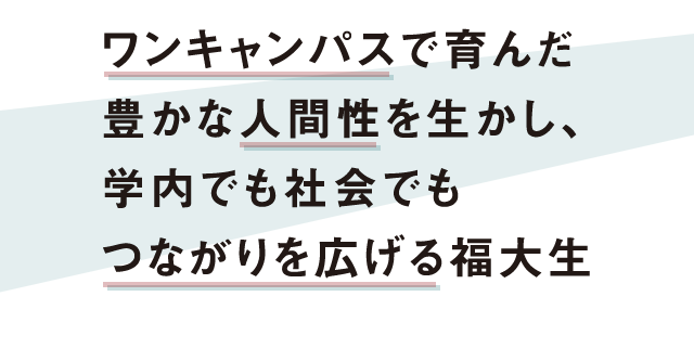 ワンキャンパスで育んだ豊かな人間性を生かし、学内でも社会でもつながりを広げる福大生