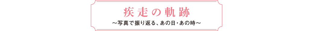 疾走の軌跡～写真で振り返る、あの日・あの時～