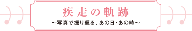 疾走の軌跡～写真で振り返る、あの日・あの時～