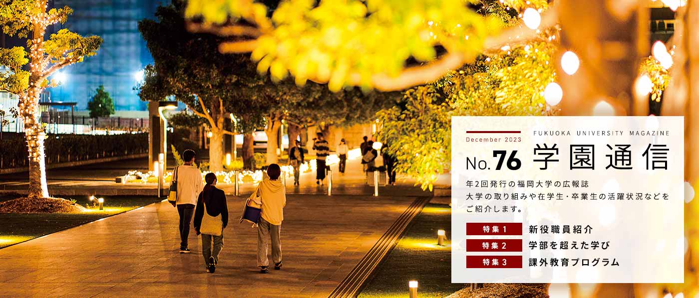 学園通信 No.76 年2回発行の福岡大学の広報誌 大学の取り組みや在学生・卒業生の活躍状況などをご紹介します。特集1:新役職員紹介 特集2:学部を超えた学び 特集3:課外教育プログラム
