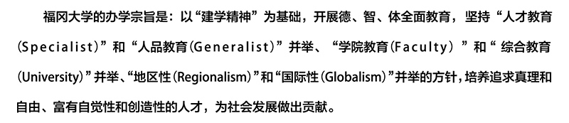 福冈大学的办学宗旨是：以“建学精神”为基础，开展德、智、体全面教育，坚持“人才教育（Specialist）”和“人品教育（Generalist）”并举、“学院教育（Faculty）”和“综合教育（University）”并举、“地区性（Regionalism）”和“国际性（Globalism）”并举的方针，培养追求真理和自由、富有自觉性和创造性的人才，为社会发展做出贡献。