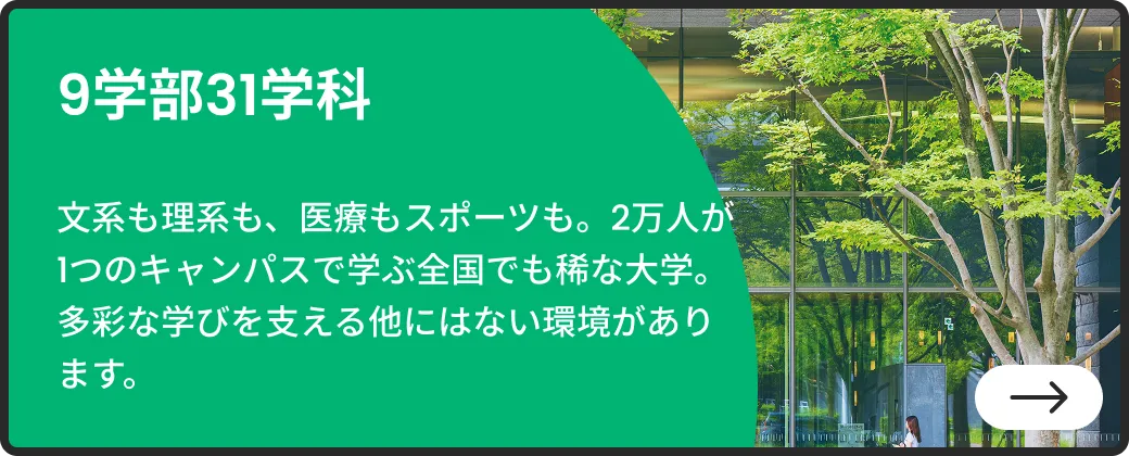 9学部31学科 | 文系も理系も、医療もスポーツも。2万人が1つのキャンパスで学ぶ全国でも稀な大学。多彩な学びを支える他にはない環境があります。| 詳しくはこちらから