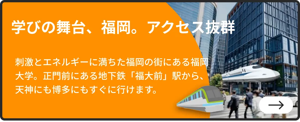 学びの舞台、福岡。アクセス抜群 | 刺激とエネルギーに満ちた福岡の街にある福岡大学。正門前にある地下鉄「福大前」駅から、天神にも博多にもすぐに行けます。| 詳しくはこちらから