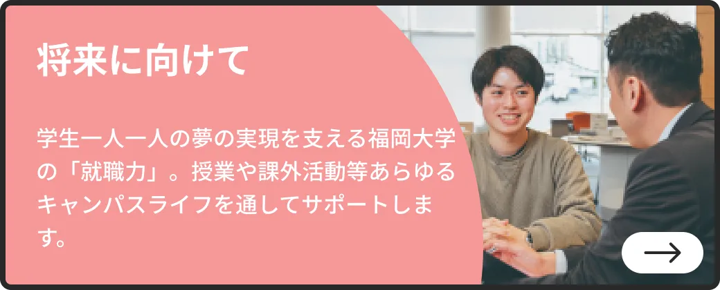 将来に向けて | 学生一人一人の夢の実現を支える福岡大学の「就職力」。授業や課外活動等あらゆるキャンパスライフを通してサポートします。| 詳しくはこちらから